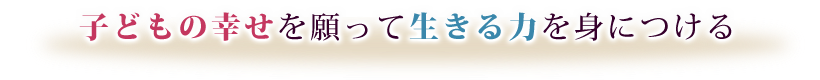 子どもの幸せを願って生きる力を身につける